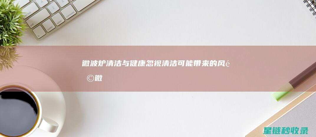 微波炉清洁与健康：忽视清洁可能带来的风险 (微波炉清洁与保养方法)
